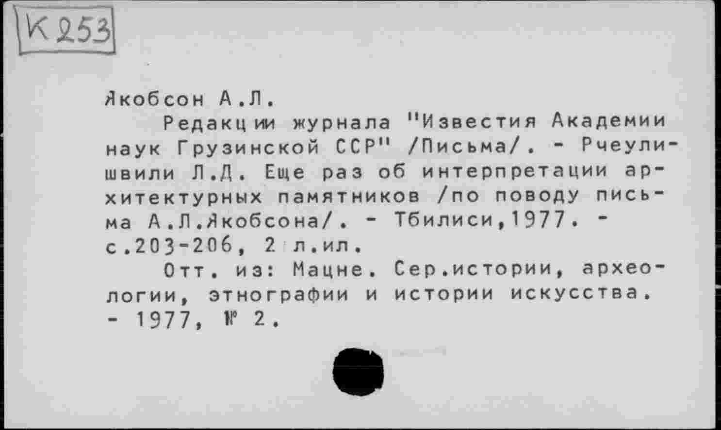 ﻿К £53
Якобсон А .Л .
Редакции журнала "Известия Академии наук Грузинской ССР" /Письма/. - Рчеули швили Л.Д. Еще раз об интерпретации архитектурных памятников /по поводу письма А .Л .Якобсона/. - Тбилиси, 1 977 . “ с.203-206, 2 л.ил.
Отт. из: Мацне. Сер.истории, археологии, этнографии и истории искусства. - 1977, V 2.